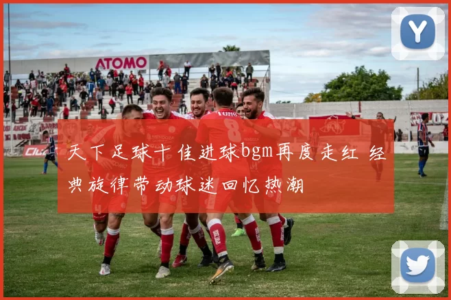 天下足球十佳进球bgm再度走红 经典旋律带动球迷回忆热潮