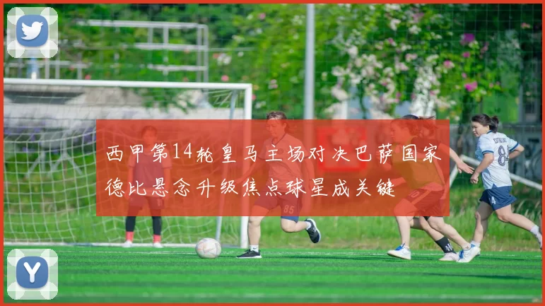 西甲第14轮皇马主场对决巴萨国家德比悬念升级焦点球星成关键