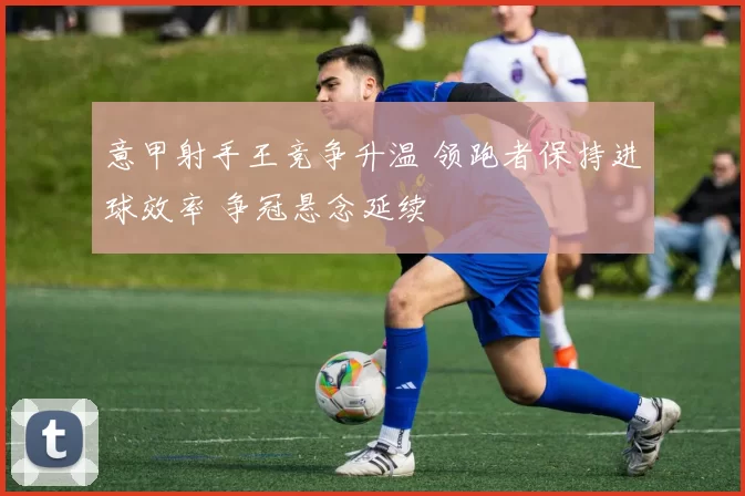 意甲射手王竞争升温 领跑者保持进球效率 争冠悬念延续