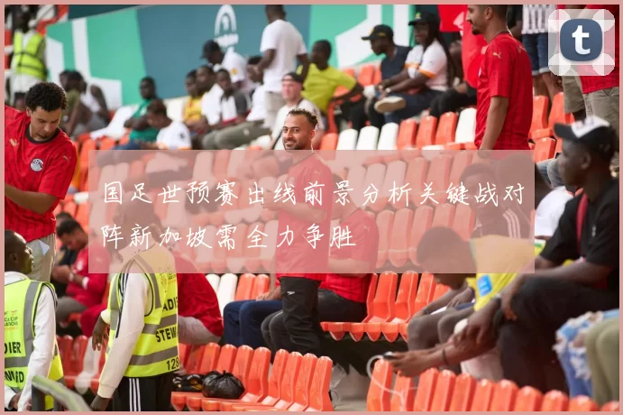 国足世预赛出线前景分析关键战对阵新加坡需全力争胜