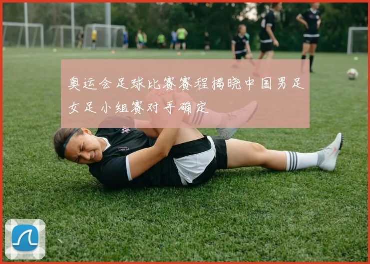 奥运会足球比赛赛程揭晓中国男足女足小组赛对手确定