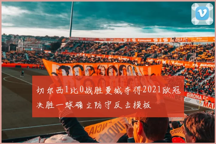 切尔西1比0战胜曼城夺得2021欧冠决胜一球确立防守反击模板