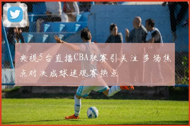 央视5台直播CBA联赛引关注 多场焦点对决成球迷观赛热点