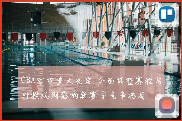CBA官宣重大决定 全面调整赛程与外援规则影响新赛季竞争格局