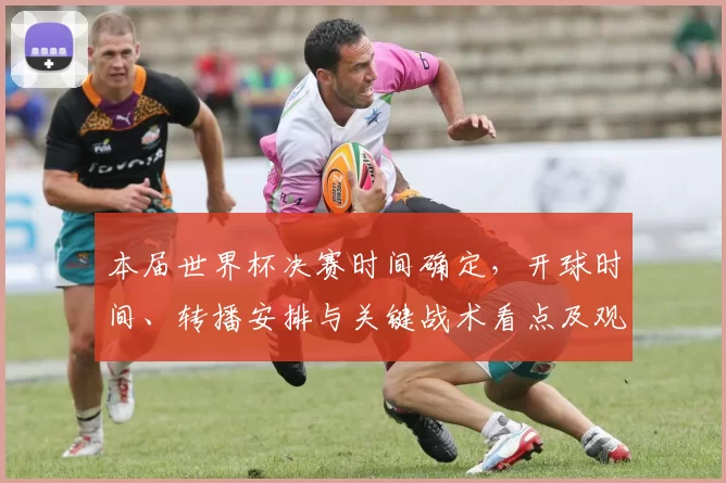 本届世界杯决赛时间确定，开球时间、转播安排与关键战术看点及观赛指南