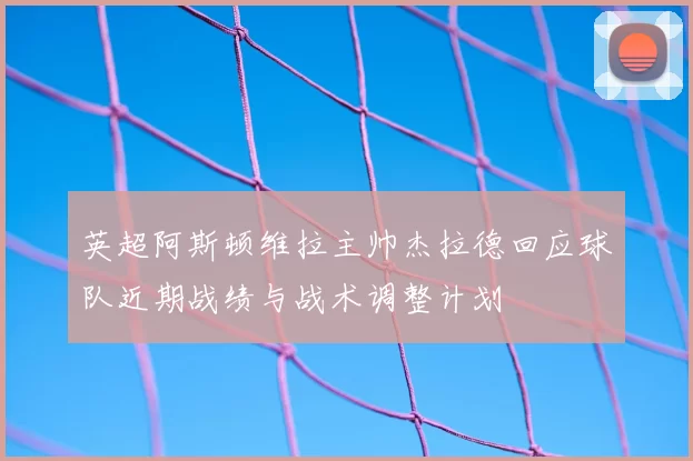 英超阿斯顿维拉主帅杰拉德回应球队近期战绩与战术调整计划