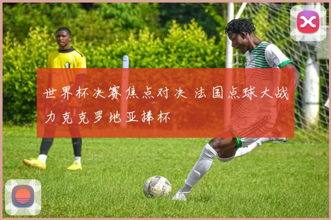 世界杯决赛焦点对决 法国点球大战力克克罗地亚捧杯
