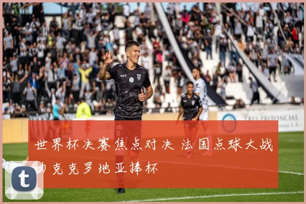 世界杯决赛焦点对决 法国点球大战力克克罗地亚捧杯