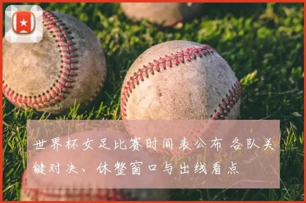 世界杯女足比赛时间表公布 各队关键对决、休整窗口与出线看点