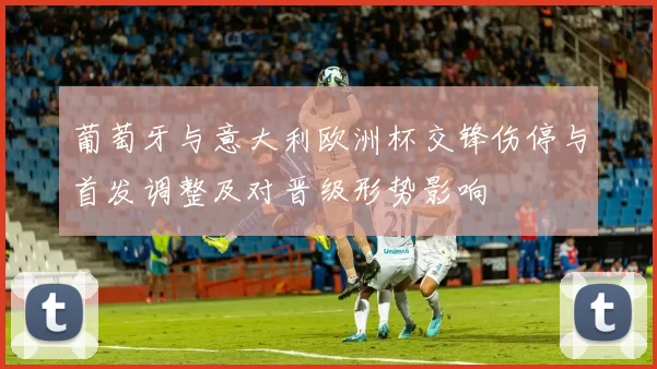 葡萄牙与意大利欧洲杯交锋伤停与首发调整及对晋级形势影响