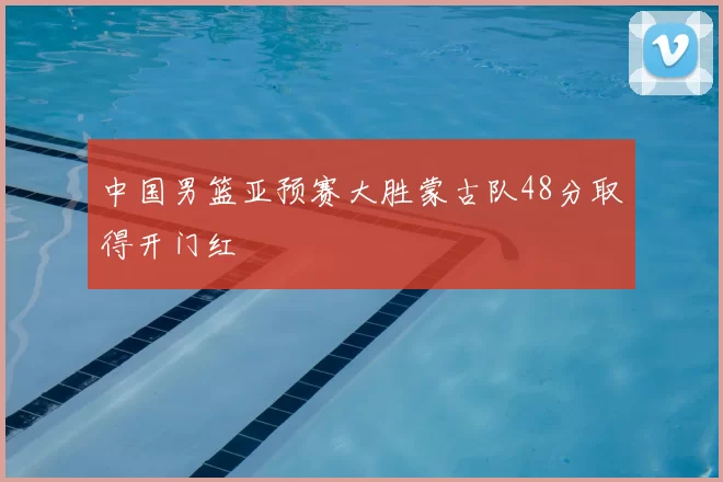 中国男篮亚预赛大胜蒙古队48分取得开门红