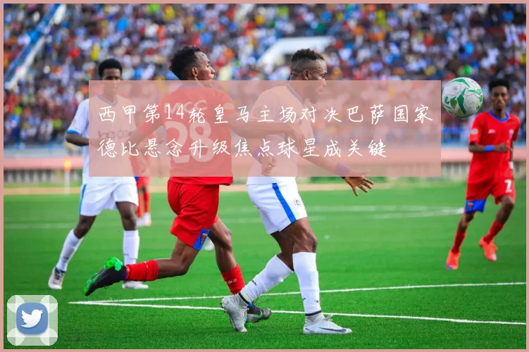 西甲第14轮皇马主场对决巴萨国家德比悬念升级焦点球星成关键