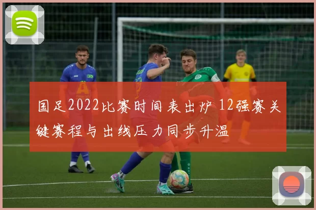 国足2022比赛时间表出炉 12强赛关键赛程与出线压力同步升温