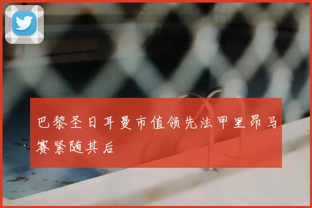巴黎圣日耳曼市值领先法甲里昂马赛紧随其后
