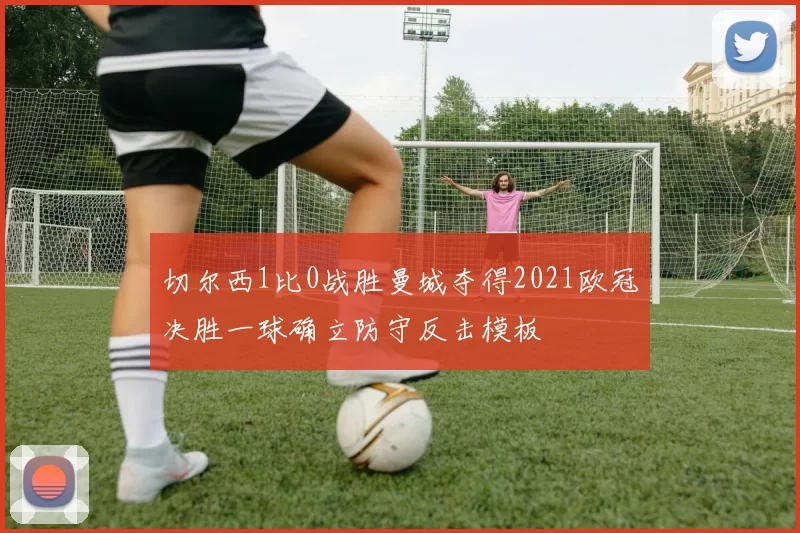 切尔西1比0战胜曼城夺得2021欧冠决胜一球确立防守反击模板